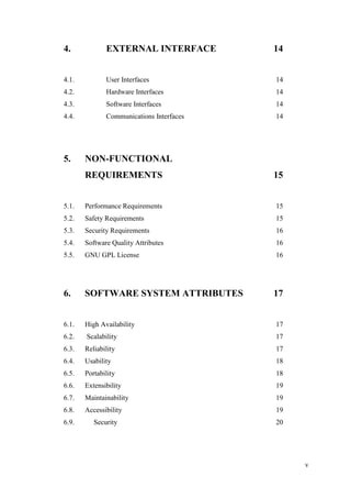 v
4. EXTERNAL INTERFACE 14
4.1. User Interfaces 14
4.2. Hardware Interfaces 14
4.3. Software Interfaces 14
4.4. Communications Interfaces 14
5. NON-FUNCTIONAL
REQUIREMENTS 15
5.1. Performance Requirements 15
5.2. Safety Requirements 15
5.3. Security Requirements 16
5.4. Software Quality Attributes 16
5.5. GNU GPL License 16
6. SOFTWARE SYSTEM ATTRIBUTES 17
6.1. High Availability 17
6.2. Scalability 17
6.3. Reliability 17
6.4. Usability 18
6.5. Portability 18
6.6. Extensibility 19
6.7. Maintainability 19
6.8. Accessibility 19
6.9. Security 20
 