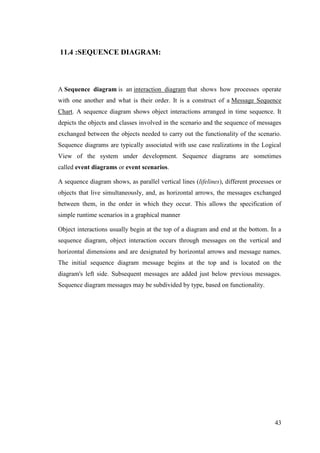 43
11.4 :SEQUENCE DIAGRAM:
A Sequence diagram is an interaction diagram that shows how processes operate
with one another and what is their order. It is a construct of a Message Sequence
Chart. A sequence diagram shows object interactions arranged in time sequence. It
depicts the objects and classes involved in the scenario and the sequence of messages
exchanged between the objects needed to carry out the functionality of the scenario.
Sequence diagrams are typically associated with use case realizations in the Logical
View of the system under development. Sequence diagrams are sometimes
called event diagrams or event scenarios.
A sequence diagram shows, as parallel vertical lines (lifelines), different processes or
objects that live simultaneously, and, as horizontal arrows, the messages exchanged
between them, in the order in which they occur. This allows the specification of
simple runtime scenarios in a graphical manner
Object interactions usually begin at the top of a diagram and end at the bottom. In a
sequence diagram, object interaction occurs through messages on the vertical and
horizontal dimensions and are designated by horizontal arrows and message names.
The initial sequence diagram message begins at the top and is located on the
diagram's left side. Subsequent messages are added just below previous messages.
Sequence diagram messages may be subdivided by type, based on functionality.
 