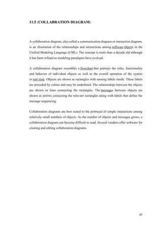 45
11.5 :COLLABRATION DIAGRAM:
A collaboration diagram, also called a communication diagram or interaction diagram,
is an illustration of the relationships and interactions among software objects in the
Unified Modeling Language (UML). The concept is more than a decade old although
it has been refined as modeling paradigms have evolved.
A collaboration diagram resembles a flowchart that portrays the roles, functionality
and behavior of individual objects as well as the overall operation of the system
in real time. Objects are shown as rectangles with naming labels inside. These labels
are preceded by colons and may be underlined. The relationships between the objects
are shown as lines connecting the rectangles. The messages between objects are
shown as arrows connecting the relevant rectangles along with labels that define the
message sequencing.
Collaboration diagrams are best suited to the portrayal of simple interactions among
relatively small numbers of objects. As the number of objects and messages grows, a
collaboration diagram can become difficult to read. Several vendors offer software for
creating and editing collaboration diagrams.
 
