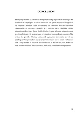 51
CONCLUSION
Seeing large number of conferences being organized by organizations nowadays, the
system can be very helpful in various institutions.The system provides rich support to
the Program Committee chairs for managing the conference workflow including
customization of conference properties e.g., multiple tracks, deadlines, author
submission and reviewer forms, double-blind reviewing, allowing authors to mark
conflicts of interest with reviewers, use of external reviewers and meta reviewers. The
system also provides filtering, sorting and aggregation functionality as well as
emailing capability to authors and reviewers that makes it easy to handle conferences
with a large number of reviewers and submissions.In the last few years, CMT has
been used for more than 2000 conferences, workshops, and various other programs.
 