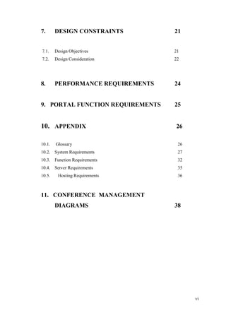 vi
7. DESIGN CONSTRAINTS 21
7.1. Design Objectives 21
7.2. Design Consideration 22
8. PERFORMANCE REQUIREMENTS 24
9. PORTAL FUNCTION REQUIREMENTS 25
10. APPENDIX 26
10.1. Glossary 26
10.2. System Requirements 27
10.3. Function Requirements 32
10.4. Server Requirements 35
10.5. Hosting Requirements 36
11. CONFERENCE MANAGEMENT
DIAGRAMS 38
 