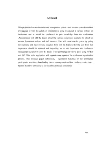viii
Abstract
This project deals with the conference management system .As a students or staff members
are required to view the details of conference is going to conduct in various colleges or
institutions and to attend the conference to gain knowledge from the conferences
.Administrator will add the details about the various conferences available to attend for
various department students and staff members. User will enter into the system by giving
the username and password and selection form will be displayed for the user from that
department should be selected and depending up on the department the conference
management system will show the details of the conferences in various place using My Sql
and JSP. This web application will support every aspect of the conference organization
process. This includes paper submission, registration handling of the conference
participants, searching, downloading papers, management multiple conferences at a time .
System should be applicable to any scientific/technical conference.
 