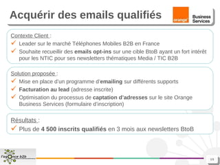 Acquérir des emails qualifiés Contexte Client  : Leader sur le marché Téléphones Mobiles B2B en France Souhaite recueillir des  emails opt-ins  sur une cible BtoB ayant un fort intérêt pour les NTIC   pour ses newsletters thématiques Media / TIC B2B Solution proposée  : Mise en place d’un programme d’ emailing  sur différents supports Facturation au lead  (adresse inscrite) Optimisation du processus de  captation d’adresses  sur le site Orange Business Services (formulaire d’inscription) Résultats  : Plus de  4 500   inscrits qualifiés  en 3 mois aux newsletters BtoB 