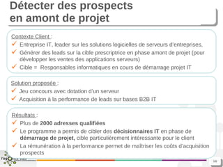 Détecter des prospects  en amont de projet Contexte Client  : Entreprise IT, leader sur les solutions logicielles de serveurs d’entreprises, Générer des leads sur la cible prescriptrice en phase amont de projet (pour développer les ventes des applications serveurs) Cible =  Responsables informatiques en cours de démarrage projet IT Solution proposée  : Jeu concours avec dotation d’un serveur Acquisition à la performance de leads sur bases B2B IT Résultats  : Plus de  2000 adresses qualifiées Le programme a permis de cibler des  décisionnaires IT  en phase de  démarrage de projet,  cible particulièrement intéressante pour le client La rémunération à la performance permet de maîtriser les coûts d’acquisition prospects 