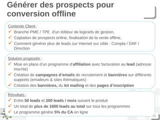 Générer des prospects pour conversion offline Contexte Client  : Branche PME / TPE  d’un éditeur de logiciels de gestion,  Captation de prospects online, finalisation de la vente offline, Comment générer plus de leads sur Internet sur cible : Compta / DAF / Direction Solution proposée  : Mise en place d’un programme d’ affiliation  avec facturation au  lead  (adresse inscrite) Création de  campagnes d’emails  de recrutement et  bannières  sur différents supports (emaileurs & sites thématiques) Création des  bannières,  du  kit mailing  et des  pages d’inscription Résultats  : Entre  50 leads  et  200 leads / mois  suivant le produit Un total de  plus de 1600 leads au total  sur tous les programmes Le programme génère  5% du CA  en ligne 