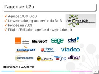 l’agence b2b Agence 100% BtoB Le webmarketing au service du BtoB Fondée en 2009 Filiale d’Effiliation, agence de webmarketing Intervenant : G. Citerne 