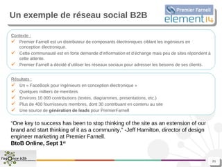 Un exemple de réseau social B2B Contexte : Premier Farnell est un distributeur de composants électroniques ciblant les ingénieurs en conception électronique. Cette communauté est en forte demande d’infiormation et d’échange mais peu de sites répondent à cette attente. Premier Farnell a décidé d’utiliser les réseaux sociaux pour adresser les besoins de ses clients. Résultats : Un « FaceBook pour ingénieurs en conception électronique » Quelques milliers de membres Environs 10 000 contributions (textes, diagrammes, presentations, etc.) Plus de 400 fournisseurs membres, dont 30 contribuant en contenu au site Une source de  génération de leads  pour PremierFarnell “ One key to success has been to stop thinking of the site as an extension of our brand and start thinking of it as a community,” -Jeff Hamilton, director of design engineer marketing at Premier Farnell.  BtoB Online, Sept 1 st 