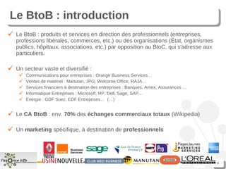 Le BtoB : introduction Le BtoB : produits et services en direction des professionnels (entreprises, professions libérales, commerces, etc.) ou des organisations (État, organismes publics, hôpitaux, associations, etc.) par opposition au BtoC, qui s'adresse aux particuliers. Un secteur vaste et diversifié : Communications pour entreprises : Orange Business Services… Ventes de matériel : Manutan, JPG, Welcome Office, RAJA… Services financiers à destination des entreprises : Banques, Amex, Assurances … Informatique Entreprises : Microsoft, HP, Dell, Sage, SAP… Energie : GDF Suez, EDF Entreprises…  (…) Le  CA BtoB  : env.  70%  des  échanges commerciaux totaux  (Wikipedia) Un  marketing  spécifique, à destination de  professionnels 