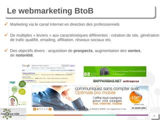 Le webmarketing BtoB Marketing via le canal Internet en direction des professionnels De multiples « leviers » aux caractéristiques différentes : création de site, génération de trafic qualifié, emailing, affiliation, réseaux sociaux etc. Des objectifs divers : acquisition de  prospects , augmentation des  ventes , de  notoriété . 