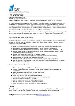 JOB DESCRIPTION
Position: Marketing Manager
Reports to: Marketing Director
Works closely with: List Research, Production, Sponsorship & Sales, Customer Service teams

IQPC provides business executives around the world with tailored practical conferences, large scale
events, topical seminars and in-house training programs, keeping them up-to-date with industry
trends, technological developments and the regulatory landscape. IQPC leverages a global research
base of best practices to produce an unrivalled portfolio of conferences; our large scale conferences
are market leading “must attend” events for their respective industries.

The company has a unique culture of empowerment and a strong belief in the personal development
of employees at all levels of the business. See our web site for further details – www.iqpc.com.


Key responsibilities and accountabilities

As Marketing Manager, you will have complete bottom-line responsibility for creating and executing
innovative, international marketing plans deploying online and offline direct marketing tactics.
Specifically, the role involves:

    •   Conducting detailed response analysis and formulating targeted marketing strategies
    •   Forging long-term marketing partnerships with associations and publications
    •   Using a full range of online marketing tactics, including social media, online PR & SEO
    •   Moving customers up the advocacy ladder and engaging with them using interactive and
        content led marketing techniques
    •   Querying databases and generating list build strategies
    •   Formulating communications strategies, including writing of promotional copy
    •   Establishing close working relationships with vendors
    •   Working closely with other internal departments to achieve project objectives
    •   Hitting agreed targets for direct revenue generation and lead generation whilst controlling
        the event marketing budget

Required skills and competencies

    •   Educated to degree level 2:1 or equivalent
    •   2+ years experience preferred, ideally gained within b2b publishing, conferences or
        exhibitions
    •   Exceptional interpersonal skills and a true team-player
    •   Excellent communicator, verbal and written
    •   Creative problem-solver, effective decision maker
    •   Outstanding organisational, prioritisation and multi-tasking skills
    •   Detail focused and analytically inclined
    •   Ability to work independently under tight deadlines
    •   Self-driven, results-oriented, with a positive outlook
    •   Keen for new experiences, responsibility and accountability

Training

To enable you to achieve your potential, extensive and on-going training is provided, inclusive of an
initial 3-month induction and training plan followed by advanced technical development.


To Apply: Please send your CV to Effa Emelia Effa.Emelia@iqpc.co.uk
 