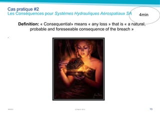 MARSH
Cas pratique #2
Les Conséquences pour Systèmes Hydrauliques Aérospatiaux SA
Definition: « Consequential» means « any loss » that is « a natural,
probable and foreseeable consequence of the breach »
.
1322 March 2014
4min
 