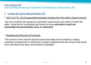 MARSH
Cas pratique #2
Les Conséquences pour Systèmes Hydrauliques Aérospatiaux SA
2. Le point de vue du droit américain (1/2)
• UCC § 2-715. (2) Consequential damages resulting from the seller’s breach include:
“any loss resulting from general or particular requirements and needs of which the
seller at the time of contracting had reason to know and which could not
reasonably be prevented by cover or otherwise”
• Restatement (Second) of Contracts:
“The amount of loss that the [buyer] could reasonably have avoided by making
substitute arrangements or otherwise is simply subtracted from the amount that would
have otherwise have been recoverable as damages”
2022 March 2014
 
