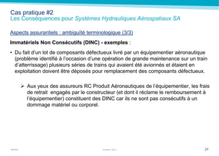MARSH
Cas pratique #2
Les Conséquences pour Systèmes Hydrauliques Aérospatiaux SA
Aspects assurantiels : ambiguïté terminologique (3/3)
Immatériels Non Consécutifs (DINC) - exemples :
• Du fait d’un lot de composants défectueux livré par un équipementier aéronautique
(problème identifié à l’occasion d’une opération de grande maintenance sur un train
d’atterrissage) plusieurs séries de trains qui avaient été avionnés et étaient en
exploitation doivent être déposés pour remplacement des composants défectueux.
 Aux yeux des assureurs RC Produit Aéronautiques de l’équipementier, les frais
de retrait engagés par le constructeur (et dont il réclame le remboursement à
l’équipementier) constituent des DINC car ils ne sont pas consécutifs à un
dommage matériel ou corporel.
2722 March 2014
 
