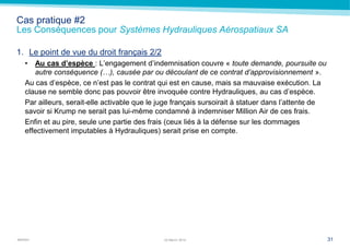 MARSH
Cas pratique #2
Les Conséquences pour Systèmes Hydrauliques Aérospatiaux SA
1. Le point de vue du droit français 2/2
• Au cas d’espèce : L’engagement d’indemnisation couvre « toute demande, poursuite ou
autre conséquence (…), causée par ou découlant de ce contrat d’approvisionnement ».
Au cas d’espèce, ce n’est pas le contrat qui est en cause, mais sa mauvaise exécution. La
clause ne semble donc pas pouvoir être invoquée contre Hydrauliques, au cas d’espèce.
Par ailleurs, serait-elle activable que le juge français sursoirait à statuer dans l’attente de
savoir si Krump ne serait pas lui-même condamné à indemniser Million Air de ces frais.
Enfin et au pire, seule une partie des frais (ceux liés à la défense sur les dommages
effectivement imputables à Hydrauliques) serait prise en compte.
3122 March 2014
 