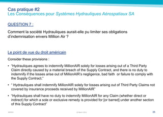MARSH
Cas pratique #2
Les Conséquences pour Systèmes Hydrauliques Aérospatiaux SA
QUESTION 7 :
Comment la société Hydrauliques aurait-elle pu limiter ses obligations
d’indemnisation envers Million Air ?
Le point de vue du droit américain
Consider these provisions :
• ―Hydrauliques agrees to indemnify MillionAIR solely for losses arising out of a Third Party
Claim directly caused by a material breach of the Supply Contract, and there is no duty to
indemnify if the losses arise out of MillionAIR’s negligence, bad faith or failure to comply with
the Supply Contract.‖
• ― Hydrauliques shall indemnify MillionAIR solely for losses arising out of Third Party Claims not
covered by insurance proceeds received by MillionAIR‖
• ―Hydrauliques shall have no duty to indemnify MillionAIR for any Claim (whether direct or
indirect) for which a sole or exclusive remedy is provided for [or barred] under another section
of this Supply Contract‖
3522 March 2014
 
