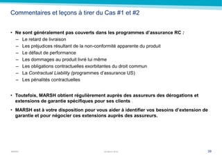MARSH
Commentaires et leçons à tirer du Cas #1 et #2
• Ne sont généralement pas couverts dans les programmes d’assurance RC :
– Le retard de livraison
– Les préjudices résultant de la non-conformité apparente du produit
– Le défaut de performance
– Les dommages au produit livré lui même
– Les obligations contractuelles exorbitantes du droit commun
– La Contractual Liability (programmes d’assurance US)
– Les pénalités contractuelles
• Toutefois, MARSH obtient régulièrement auprès des assureurs des dérogations et
extensions de garantie spécifiques pour ses clients .
• MARSH est à votre disposition pour vous aider à identifier vos besoins d’extension de
garantie et pour négocier ces extensions auprès des assureurs.
3922 March 2014
 