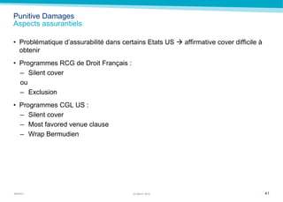 MARSH
Punitive Damages
Aspects assurantiels
• Problématique d’assurabilité dans certains Etats US  affirmative cover difficile à
obtenir
• Programmes RCG de Droit Français :
– Silent cover
ou
– Exclusion
• Programmes CGL US :
– Silent cover
– Most favored venue clause
– Wrap Bermudien
4122 March 2014
 