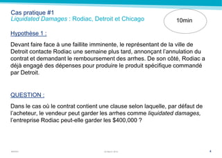 MARSH
Cas pratique #1
Liquidated Damages : Rodiac, Detroit et Chicago
Hypothèse 1 :
Devant faire face à une faillite imminente, le représentant de la ville de
Detroit contacte Rodiac une semaine plus tard, annonçant l’annulation du
contrat et demandant le remboursement des arrhes. De son côté, Rodiac a
déjà engagé des dépenses pour produire le produit spécifique commandé
par Detroit.
QUESTION :
Dans le cas où le contrat contient une clause selon laquelle, par défaut de
l’acheteur, le vendeur peut garder les arrhes comme liquidated damages,
l’entreprise Rodiac peut-elle garder les $400,000 ?
422 March 2014
10min
 