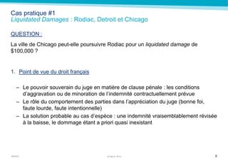 MARSH
Cas pratique #1
Liquidated Damages : Rodiac, Detroit et Chicago
QUESTION :
La ville de Chicago peut-elle poursuivre Rodiac pour un liquidated damage de
$100,000 ?
1. Point de vue du droit français
– Le pouvoir souverain du juge en matière de clause pénale : les conditions
d’aggravation ou de minoration de l’indemnité contractuellement prévue
– Le rôle du comportement des parties dans l’appréciation du juge (bonne foi,
faute lourde, faute intentionnelle)
– La solution probable au cas d’espèce : une indemnité vraisemblablement révisée
à la baisse, le dommage étant a priori quasi inexistant
822 March 2014
 