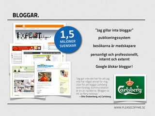 BLOGGAR.


           1,5
                                      ”Jag gillar inte bloggar”
                                         publiceringssystem
           MILJONER
           SVENSKAR                besökarna är medskapare

                                 personligt och professionellt,
                                      internt och externt
                                      Google älskar bloggar!


                  ”Jag gör inte det här för att jag
                  inte har något annat för mig,
                  utan för att bygga Carlsberg
                  som företag. Kommunikation
                  är en av nycklarna. Bloggen är
                  ett av flera redskap.”
                      – Otto Drakenberg, vd, Carlsberg



                                                         WWW.PLEASECOPYME.SE
 