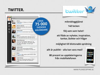 TWITTER.

            CIRKA                    mikrobloggtjänst
           75 000                        140 tecken
            SVENSKA
           ANVÄNDARE                följ vem som helst!
                              ett flöde av nyheter, inspiration,
                                  tankar, åsikter och frågor

                             möjlighet till blixtsnabb spridning

                    allt är publikt - alla kan vara med!

                       80 procent av uppdateringarna
                            från mobiltelefonen



                                              WWW.PLEASECOPYME.SE
 