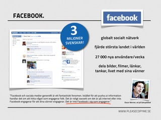 FACEBOOK.

                                               CIRKA     3
                                                   MILJONER                           globalt socialt nätverk
                                                  SVENSKAR!
                                                                                fjärde största landet i världen

                                                                                 27 000 nya användare/vecka

                                                                                   dela bilder, filmer, länkar,
                                                                                 tankar, livet med sina vänner




”Facebook och sociala medier generellt är ett fantastiskt fenomen. Istället för att pusha ut information
handlar det om att hitta något som engagerar folk. Det är roligt oavsett om det är på internet eller inte.
Facebook engagerar för att dina vänner engagerar. Det är inte Facebook i sig som engagerar.”                 Oscar Werner, vd på Getupdated



                                                                                                       WWW.PLEASECOPYME.SE
 