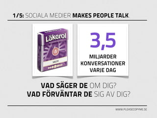 1/5: SOCIALA MEDIER MAKES PEOPLE TALK.



                        3,5
                       MILJARDER
                     KONVERSATIONER
                        VARJE DAG

       VAD SÄGER DE OM DIG?
    VAD FÖRVÄNTAR DE SIG AV DIG?
                                 WWW.PLEASECOPYME.SE
 