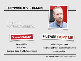 COPYWRITER & BLOGGARE.



JAG HETER
MATTIAS ÅKERBERG.




          80 anställda                        sedan augusti 2006
            B2C + B2B                reklam, kreativitet och kommunikation
Skanska, Saab, Krall Entertainment               en samlarbox

                                         MATTIAS ÅKERBERG WWW.PLEASECOPYME.SE
 