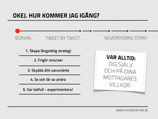 OKEJ. HUR KOMMER JAG IGÅNG?


BÖRJAN.          TWEET BY TWEET.     NEVERENDING STORY.

    1. Skapa långsiktig strategi

          2. Frigör resurser
                                      VAR ALLTID:
                                       DIG SJÄLV
     3. Skydda ditt varumärke        OCH PÅ DINA
       4. Se och lär av andra        MOTTAGARES
                                       VILLKOR
   5. Var lekfull - experimentera!




                                         WWW.PLEASECOPYME.SE
 
