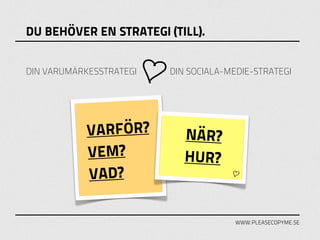 DU BEHÖVER EN STRATEGI (TILL).


DIN VARUMÄRKESSTRATEGI   DIN SOCIALA-MEDIE-STRATEGI




            VARFÖR?         NÄR?
            VEM?            HUR?
            VAD?

                                       WWW.PLEASECOPYME.SE
 