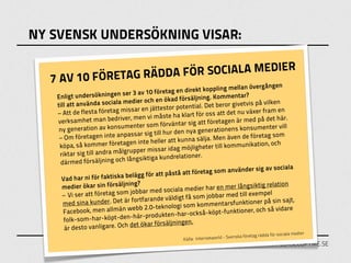 NY SVENSK UNDERSÖKNING VISAR:


          FÖRETAG RÄDDA FÖ R SOCIALA MEDIER
  7 AV 10                                                                                 ången
                                               retag en direk   t koppling mellan överg
   Enligt unders     ökningen ser 3 av 10 fö                        g. Kommentar?
                                medier   och en ökad försäljnin                           vilken
   till att använda sociala                    estor potentia   l. Det beror givetvis på
   – Att de flest   a företag missar en jätt                     r oss att det nu växer fr
                                                                                            am en
                                               åste ha klart fö
   verksamhet       man bedriver, men vi m                     att företagen är med p
                                                                                         å det här.
                                               förväntar sig
    ny generatio    n av konsumenter som                       generationens konsum
                                                                                         enter vill
                                              ll hur den nya
    – Om företag      en inte anpassar sig ti                     lja. Men även de företa
                                                                                            g som
                                                 r att kunna sä
    köpa, så kom      mer företagen inte helle                                munikation, och
                                     pper missar id  ag möjligheter till kom
    rikt ar sig till andra målgru                            ner.
                                  långsiktiga kundrelatio
    därmed försäljning och
                                                                                           av sociala
                                                  påstå att före  tag som använder sig
     Vad har ni fö    r faktiska belägg för att
                                 ning?                                                     relation
     medier ökar sin försälj                  d sociala medie    r har en mer långsiktig
     –Vi ser att    företag som jobbar me                                      till exempel
                                    fortfarande väld   igt få som jobbar med
         ed sina kunder. Det är                                                             å sin sajt,
      m                                         knologi som ko     mmentarsfunktioner p
      Facebook, m      en allmän webb 2.0-te                       -köpt-funktioner, och så
                                                                                               vidare
                                              ukten-har-också
      folk-som-h     ar-köpt-den-här-prod
                                               rsäljningen.
      är desto va    nligare. Och det ökar fö
                                                                                                                   edier
                                                                                            tag rädda för sociala m
                                                        Källa: Intern etworld - Svenska före
                                                                                               WWW.PLEASECOPYME.SE
 