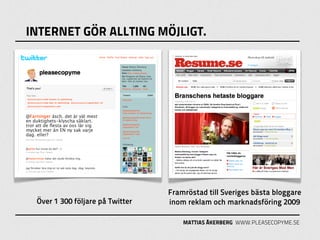 INTERNET GÖR ALLTING MÖJLIGT.




                                 Framröstad till Sveriges bästa bloggare
 Över 1 300 följare på Twitter   inom reklam och marknadsföring 2009

                                     MATTIAS ÅKERBERG WWW.PLEASECOPYME.SE
 