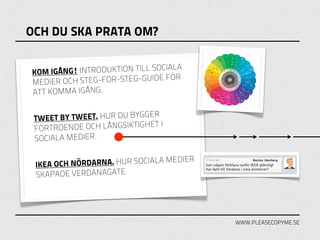 OCH DU SKA PRATA OM?


KOM IGÅN G! INTRODUKTION TILL SOCIALA
MEDIER O CH STEG-FÖR-STEG-GUIDE FÖR
ATT KOMMA IGÅNG.

                            GER
 TWEET BY TWEET. HUR DU BYG
                            HET I
 FÖRTROENDE OCH LÅNGSIKTIG
 SOCIALA MEDIER.

                                    IER
 IKEA OCH NÖRDARNA. HUR SOCIALA MED
 SKAPADE VERDANAGATE.




                                          WWW.PLEASECOPYME.SE
 