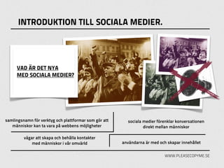 INTRODUKTION TILL SOCIALA MEDIER.




     VAD ÄR DET NYA
     MED SOCIALA MEDIER?




samlingsnamn för verktyg och plattformar som gör att     sociala medier förenklar konversationen
   människor kan ta vara på webbens möjligheter                  direkt mellan människor

         vägar att skapa och behålla kontakter
             med människor i vår omvärld               användarna är med och skapar innehållet


                                                                            WWW.PLEASECOPYME.SE
 