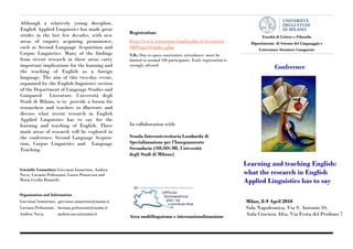 Although a relatively young discipline,
English Applied Linguistics has made great
                                                   Registration:
strides in the last few decades, with new                                                                              Facoltà di Lettere e Filosofia
areas of enquiry acquiring prominence,             http://www.istruzione.lombardia.it/iscrizioni/                Dipartimento di Scienze del Linguaggio e
such as Second Language Acquisition and            0809apr10/index.php                                               Letterature Straniere Comparate
Corpus Linguistics. Many of the findings           N.B.: Due to space constraints, attendance must be
from recent research in these areas carry          limited to around 100 participants. Early registration is
important implications for the learning and        strongly advised.
                                                                                                                                  Conference
the teaching of English as a foreign
language. The aim of this two-day event,
organized by the English linguistics section
of the Department of Language Studies and
Compared      Literature, Università degli
Studi di Milano, is to provide a forum for
researchers and teachers to illustrate and
discuss what recent research in English
Applied Linguistics has to say for the
learning and teaching of English. Three            In collaboration with:
main areas of research will be explored in
the conference: Second Language Acquisi-           Scuola Interuniversitaria Lombarda di
tion, Corpus Linguistics and Language              Specializzazione per l’Insegnamento
Teaching.                                          Secondario (SILSIS-MI, Università
                                                   degli Studi di Milano)
                                                                                                               Learning and teaching English:
Scientific Committee: Giovanni Iamartino, Andrea
Nava, Luciana Pedrazzini, Laura Pinnavaia and                                                                  what the research in English
Maria Cecilia Rizzardi.                                                                                        Applied Linguistics has to say
Organization and Information
Giovanni Iamartino, giovanni.iamartino@unimi.it                                                                Milan, 8-9 April 2010
Luciana Pedrazzini, luciana.pedrazzini@unimi.it                                                                Sala Napoleonica, Via S. Antonio 10,
Andrea Nava,        andrea.nava@unimi.it
                                                   Area multilinguismo e internazionalizzazione                Aula Crociera Alta, Via Festa del Perdono 7
                                                                                                                            Tel.: 555-555 5555
 