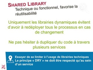 Uniquement les librairies dynamiques évitent
d’avoir à redéployer tous le processus en cas
de changement
Ne pas hésiter à dupliquer du code à travers
plusieurs services
Essayer de se limiter à l’usage de librairies techniques
Le principe « DRY » ne doit être respecté qu’au sein
d’un service
 