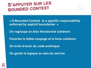 « A Bounded Context is a specific responsability
enforced by explicit boundaries »
On regroupe en bloc fonctionnel cohérent
Favorise le faible coupage et la forte cohésion
On évite d’avoir du code anémique
On garde la logique au sein du service
 