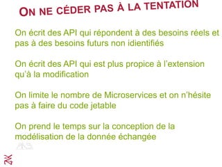 On écrit des API qui répondent à des besoins réels et
pas à des besoins futurs non idientifiés
On écrit des API qui est plus propice à l’extension
qu’à la modification
On limite le nombre de Microservices et on n’hésite
pas à faire du code jetable
On prend le temps sur la conception de la
modélisation de la donnée échangée
 