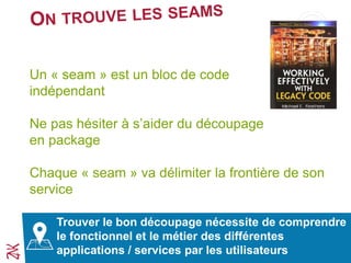 Un « seam » est un bloc de code
indépendant
Ne pas hésiter à s’aider du découpage
en package
Chaque « seam » va délimiter la frontière de son
service
Trouver le bon découpage nécessite de comprendre
le fonctionnel et le métier des différentes
applications / services par les utilisateurs
 
