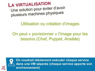 L’approche de la virtualisation est intéressante mais
elle a coût
Utilisation ou création d’images
On peut « povisionner » l’image pour les
besoins (Chef, Puppet, Ansible)
On voudrait idéalement exécuter chaque service
dans une VM séparée (chaque service apporte son
environnement)
 