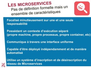 Focalisé minutieusement sur une et une seule
responsabilité
Possédant un contexte d’exécution séparé
(propre machine, propre processus, propre container, etc)
Communique à travers une interface uniforme
Capable d’être déployé indépendamment et de manière
automatisé
Utilise un système d’inscription et de désinscription du
réseau de Microservices
 