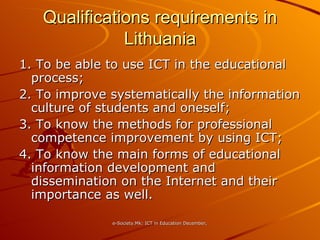 Qualifications requirements in Lithuania 1. To be able to use ICT in the educational process; 2. To improve systematically the information culture of students and oneself; 3. To know the methods for professional competence improvement by using ICT; 4. To know the main forms of educational information development and dissemination on the Internet and their importance as well. 