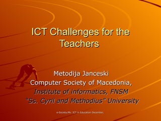 ICT Challenges for the Teachers  Metodija Janceski Computer Society of Macedonia, Institute of informatics, FNSM “ Ss. Cyril and Methodius” University 