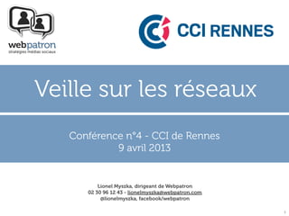 Veille sur les réseaux
   Conférence n°4 - CCI de Rennes
            9 avril 2013


          Lionel Myszka, dirigeant de Webpatron
      02 30 96 12 43 - lionelmyszka@webpatron.com
           @lionelmyszka, facebook/webpatron

                                                    1
 