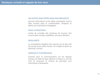 Quelques conseils et rappels de bon sens




                       LES OUTILS SONT BÊTES (MAIS PAS MÉCHANTS)
                       Aucune information n’a de valeur intrinsèque. Seul le
                       ﬁltre humain peut la contextualiser, l’analyser et
                       déﬁnir son importance stratégique.

                       SMALL IS BEAUTIFUL
                       Inutile de surveiller des centaines de sources. Des
                       sources bien choisies, qualiﬁées, sont plus eﬃcaces.

                       RÉGULARITÉ

                       La consultation régulière des sources est un des clés
                       du succès d’une veille réussie. On intègre la tâche au
                       planning “normal”.

                       PARTAGE ET COOPÉRATION

                       Comme pour la communication sur les réseaux
                       sociaux, la veille est plus eﬃcace si chacun y met du
                       sien et acquière le réﬂexe de partager une
                       information intéressante.




                                                                                55
 