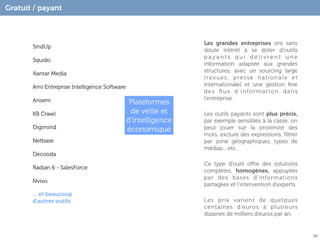 Gratuit / payant



                                                               Les grandes entreprises ont sans
       SindUp
                                                               doute intérêt à se doter d’outils
                                                               payants qui délivrent une
       Squido
                                                               information adaptée aux grandes
                                                               structures, avec un sourcing large
       Kantar Media
                                                               (revues, presse nationale et
       Ami Entreprise Intelligence Software                    internationale) et une gestion ﬁne
                                                               des ﬂux d’information dans
       Arisem                                                  l’entreprise.
                                               Plateformes
       KB Crawl                                de veille et    Les outils payants sont plus précis,
                                              d’intelligence   par exemple sensibles à la casse, on
       Digimind                               économique       peut jouer sur la proximité des
                                                               mots, exclure des expressions, ﬁltrer
       Netbase                                                 par zone géographiques, types de
                                                               médias... etc.
       Decooda
                                                               Ce type d’outil oﬀre des solutions
       Radian 6 - SalesForce
                                                               complètes, homogènes, appuyées
                                                               par des bases d’informations
       Nvivo
                                                               partagées et l’intervention d’experts.
       ... et beaucoup
       d’autres outils                                         Les prix varient de quelques
                                                               centaines d’euros à plusieurs
                                                               dizaines de milliers d’euros par an.


                                                                                                        20
 