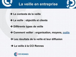 La veille en entreprise

è	
  Le contexte de la veille

è	
  La veille : objectifs et clients

è	
  Différents types de veille

è	
  Comment veiller : organisation, moyens, outils

è	
  Les résultats de la veille et leur diffusion

è	
  La veille à la CCI Rennes
 