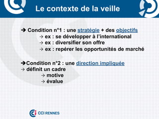 Le contexte de la veille

	
     è	
  Condition n°1 : une stratégie + des objectifs
                Ò ex : se développer à l’international
                Ò ex : diversifier son offre
                Ò ex : repérer les opportunités de marché


       èCondition n°2 : une direction impliquée
       Ò définit un cadre
                Ò motive
                Ò évalue
 