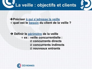 La veille : objectifs et clients


       èPréciser à qui s’adresse la veille
       Ò quel est le besoin du client de la veille ?



	
     è	
  Définir le périmètre de la veille
                  Ò ex : veille concurrentielle :
                          þ concurrents directs
                          þ concurrents indirects
                          þ nouveaux entrants
 