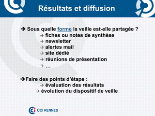 Résultats et diffusion

	
     è	
  Sous quelle forme la veille est-elle partagée ?
                 Ò fiches ou notes de synthèse
                 Ò newsletter
                 Ò alertes mail
                 Ò site dédié
                 Ò réunions de présentation
                 Ò …


       èFaire des points d’étape :
               Ò évaluation des résultats
             Ò évolution du dispositif de veille
 